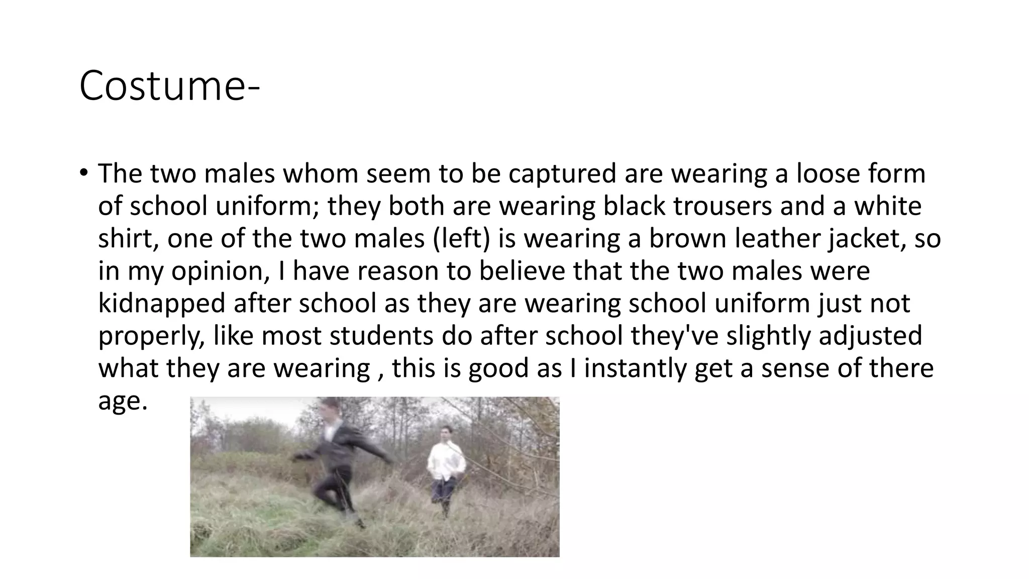 Costume-
• The two males whom seem to be captured are wearing a loose form
of school uniform; they both are wearing black trousers and a white
shirt, one of the two males (left) is wearing a brown leather jacket, so
in my opinion, I have reason to believe that the two males were
kidnapped after school as they are wearing school uniform just not
properly, like most students do after school they've slightly adjusted
what they are wearing , this is good as I instantly get a sense of there
age.
 