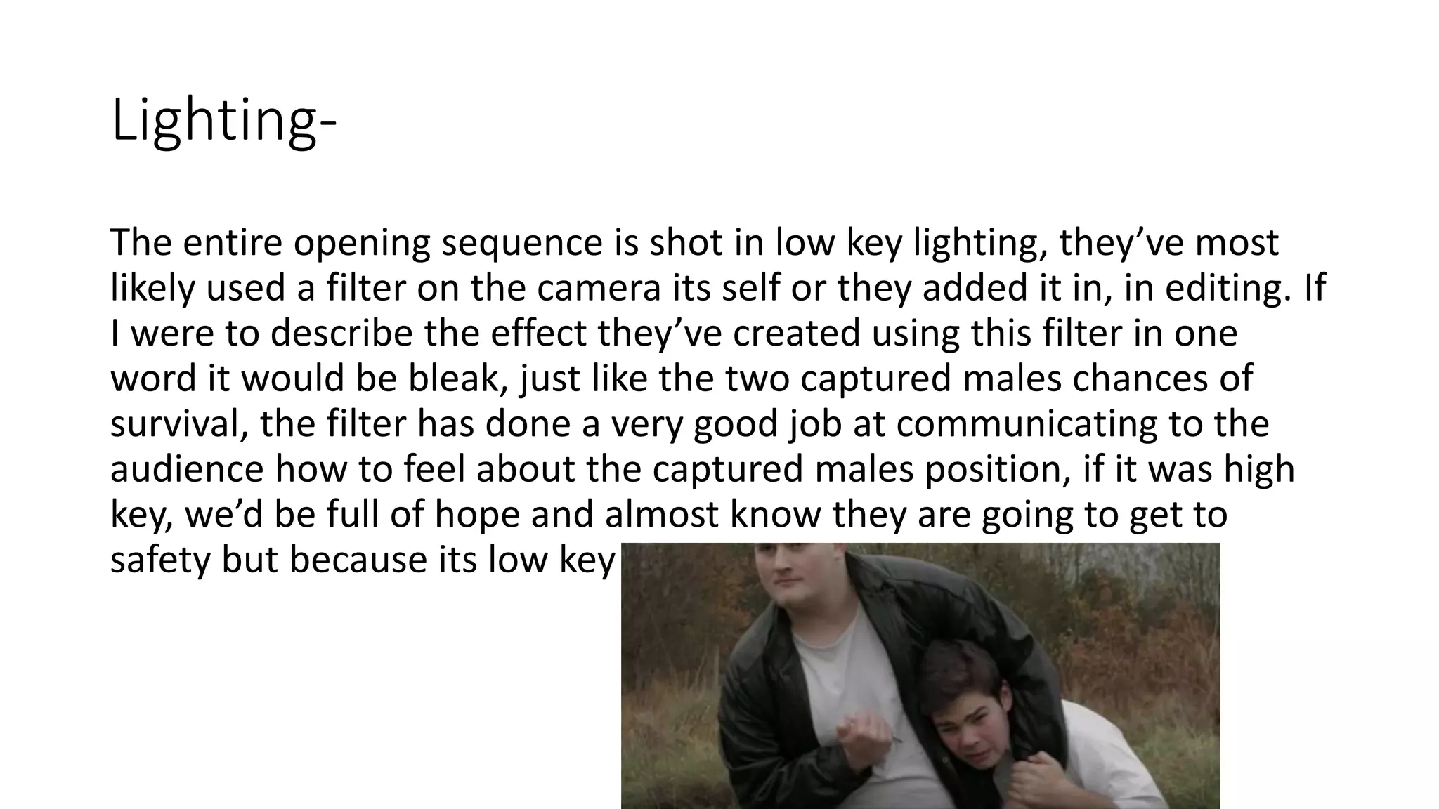 Lighting-
The entire opening sequence is shot in low key lighting, they’ve most
likely used a filter on the camera its self or they added it in, in editing. If
I were to describe the effect they’ve created using this filter in one
word it would be bleak, just like the two captured males chances of
survival, the filter has done a very good job at communicating to the
audience how to feel about the captured males position, if it was high
key, we’d be full of hope and almost know they are going to get to
safety but because its low key we are full of doubt.
 