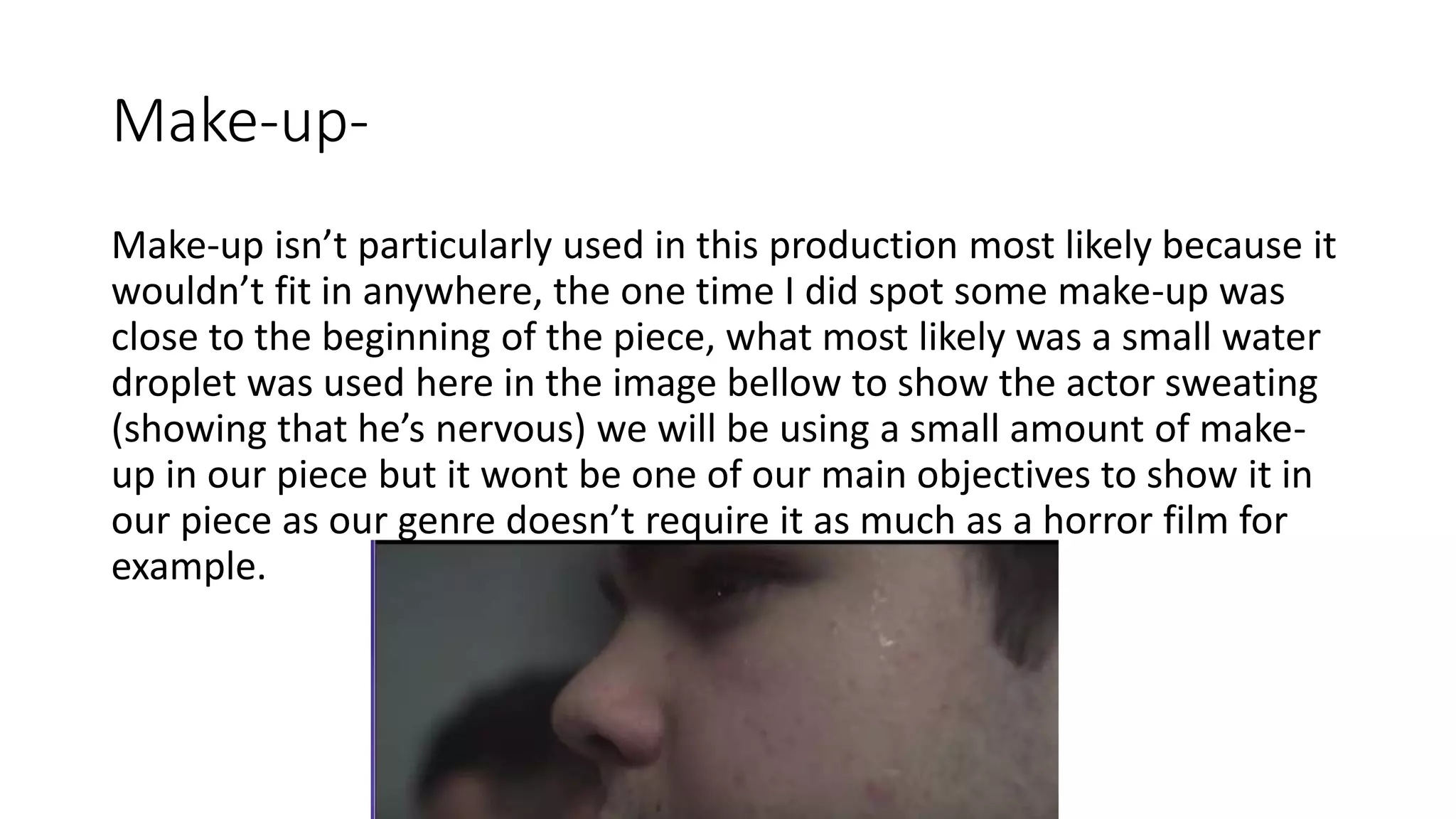 Make-up-
Make-up isn’t particularly used in this production most likely because it
wouldn’t fit in anywhere, the one time I did spot some make-up was
close to the beginning of the piece, what most likely was a small water
droplet was used here in the image bellow to show the actor sweating
(showing that he’s nervous) we will be using a small amount of make-
up in our piece but it wont be one of our main objectives to show it in
our piece as our genre doesn’t require it as much as a horror film for
example.
 