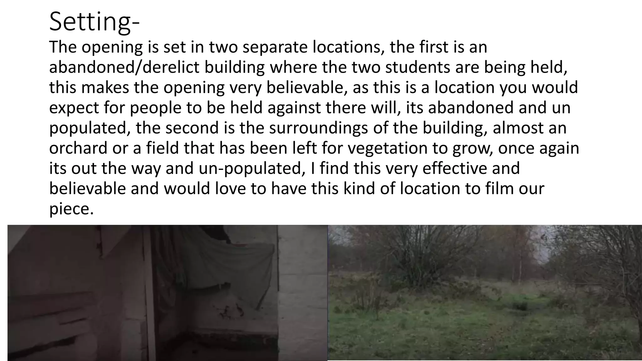 Setting-
The opening is set in two separate locations, the first is an
abandoned/derelict building where the two students are being held,
this makes the opening very believable, as this is a location you would
expect for people to be held against there will, its abandoned and un
populated, the second is the surroundings of the building, almost an
orchard or a field that has been left for vegetation to grow, once again
its out the way and un-populated, I find this very effective and
believable and would love to have this kind of location to film our
piece.
 