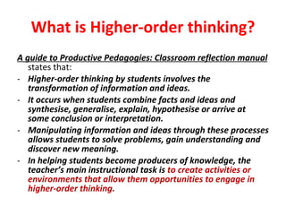 What is Higher-order thinking? A guide to Productive Pedagogies: Classroom reflection manual   states that: Higher-order thinking by students involves the transformation of information and ideas.  It occurs when students combine facts and ideas and synthesise, generalise, explain, hypothesise or arrive at some conclusion or interpretation.  Manipulating information and ideas through these processes allows students to solve problems, gain understanding and discover new meaning.  In helping students become producers of knowledge, the teacher’s main instructional task is  to create activities or environments that allow them opportunities to engage in higher-order thinking. 
