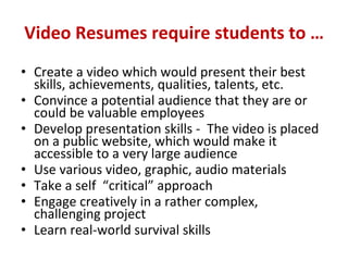 Video Resumes require students to … Create a video which would present their best skills, achievements, qualities, talents, etc.  Convince a potential audience that they are or could be valuable employees Develop presentation skills -  The video is placed on a public website, which would make it accessible to a very large audience  Use various video, graphic, audio materials Take a self  “critical” approach  Engage creatively in a rather complex, challenging project  Learn real-world survival skills 