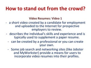 How to stand out from the crowd?  Video Resumes: Video 1 a short video created by a candidate for employment and uploaded to the Internet for prospective employers to review.  describes the individual's skills and experience and is typically used to supplement a paper resume.  can be created by a professional or you can create your own.  Some job search and networking sites (like Jobster and MyWorkster) provide a means for users to incorporate video resumes into their profiles.  