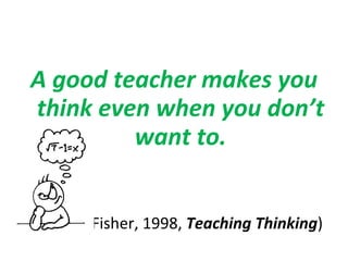 A good teacher makes you think even when you don’t want to. (Fisher, 1998,  Teaching Thinking )   
