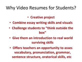 Why Video Resumes for Students? Creative project Combine essay writing skills and visuals Challenge students to “think outside the box” Give them an introduction to real world surviving skills Offers teachers an opportunity to asses vocabulary, pronunciation, grammar, sentence structure, oratorical skills, etc  