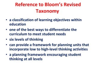 Reference to Bloom’s Revised Taxonomy  a classification of learning objectives within education one of the best ways to differentiate the curriculum to meet student needs    six levels of thinking can provide a framework for planning units that incorporate low to high-level thinking activities a planning framework encouraging student thinking at all levels 