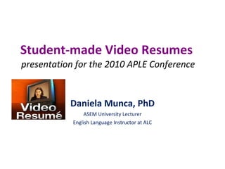 Student-made Video Resumes   presentation for the 2010 APLE Conference Daniela Munca, PhD ASEM University Lecturer English Language Instructor at ALC 