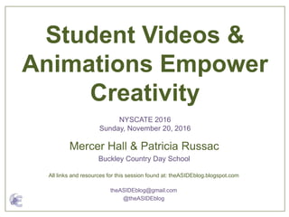 Mercer Hall & Patricia Russac
Buckley Country Day School
Student Videos &
Animations Empower
Creativity
NYSCATE 2016
Sunday, November 20, 2016
All links and resources for this session found at: theASIDEblog.blogspot.com
theASIDEblog@gmail.com
@theASIDEblog
 