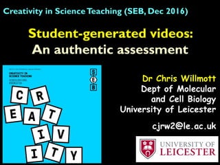 Student-generated videos:
An authentic assessment
Creativity in ScienceTeaching (SEB, Dec 2016)
Dr Chris Willmott
Dept of Molecular
and Cell Biology
University of Leicester
cjrw2@le.ac.uk
 