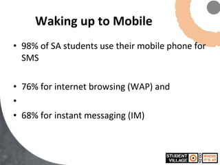 Waking up to Mobile 98% of SA students use their mobile phone for SMS 76% for internet browsing (WAP) and 68% for instant messaging (IM) 