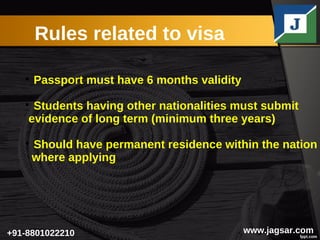 Rules related to visa
www.jagsar.com+91-8801022210+91-8801022210

Passport must have 6 months validity

Students having other nationalities must submit
evidence of long term (minimum three years)

Should have permanent residence within the nation
where applying
 