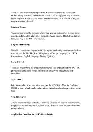 You need to demonstrate that you have the financial means to cover your
tuition, living expenses, and other associated costs during your stay in the U.S.
Providing bank statements, letters of recommendation, or affidavits of support
may be necessary for this.
Intent to Return:
You must convince the consular officer that you have strong ties to your home
country and intend to return after completing your studies. This helps establish
that your stay in the U.S. is temporary.
English Proficiency:
Most U.S. institutions require proof of English proficiency through standardized
tests such as the TOEFL (Test of English as a Foreign Language) or IELTS
(International English Language Testing System).
Form DS-160:
You need to complete the online nonimmigrant visa application form DS-160,
providing accurate and honest information about your background and
intentions.
SEVIS Fee:
Prior to attending your visa interview, pay the SEVIS fee. This fee funds the
SEVIS system, which tracks and monitors students and exchange visitors in the
U.S.
Visa Interview:
Attend a visa interview at the U.S. embassy or consulate in your home country.
Be prepared to discuss your academic plans, financial situation, and intentions
to return home.
Application Deadline for US Fall 2024 Intake
 