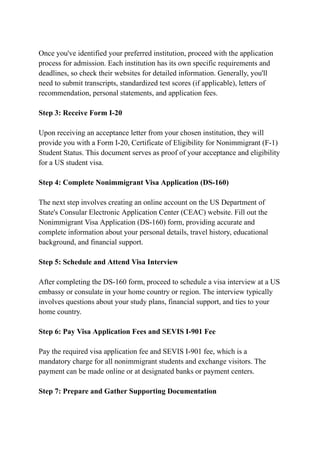 Once you've identified your preferred institution, proceed with the application
process for admission. Each institution has its own specific requirements and
deadlines, so check their websites for detailed information. Generally, you'll
need to submit transcripts, standardized test scores (if applicable), letters of
recommendation, personal statements, and application fees.
Step 3: Receive Form I-20
Upon receiving an acceptance letter from your chosen institution, they will
provide you with a Form I-20, Certificate of Eligibility for Nonimmigrant (F-1)
Student Status. This document serves as proof of your acceptance and eligibility
for a US student visa.
Step 4: Complete Nonimmigrant Visa Application (DS-160)
The next step involves creating an online account on the US Department of
State's Consular Electronic Application Center (CEAC) website. Fill out the
Nonimmigrant Visa Application (DS-160) form, providing accurate and
complete information about your personal details, travel history, educational
background, and financial support.
Step 5: Schedule and Attend Visa Interview
After completing the DS-160 form, proceed to schedule a visa interview at a US
embassy or consulate in your home country or region. The interview typically
involves questions about your study plans, financial support, and ties to your
home country.
Step 6: Pay Visa Application Fees and SEVIS I-901 Fee
Pay the required visa application fee and SEVIS I-901 fee, which is a
mandatory charge for all nonimmigrant students and exchange visitors. The
payment can be made online or at designated banks or payment centers.
Step 7: Prepare and Gather Supporting Documentation
 