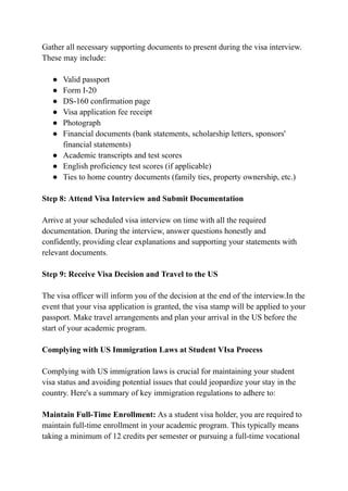 Gather all necessary supporting documents to present during the visa interview.
These may include:
● Valid passport
● Form I-20
● DS-160 confirmation page
● Visa application fee receipt
● Photograph
● Financial documents (bank statements, scholarship letters, sponsors'
financial statements)
● Academic transcripts and test scores
● English proficiency test scores (if applicable)
● Ties to home country documents (family ties, property ownership, etc.)
Step 8: Attend Visa Interview and Submit Documentation
Arrive at your scheduled visa interview on time with all the required
documentation. During the interview, answer questions honestly and
confidently, providing clear explanations and supporting your statements with
relevant documents.
Step 9: Receive Visa Decision and Travel to the US
The visa officer will inform you of the decision at the end of the interview.In the
event that your visa application is granted, the visa stamp will be applied to your
passport. Make travel arrangements and plan your arrival in the US before the
start of your academic program.
Complying with US Immigration Laws at Student VIsa Process
Complying with US immigration laws is crucial for maintaining your student
visa status and avoiding potential issues that could jeopardize your stay in the
country. Here's a summary of key immigration regulations to adhere to:
Maintain Full-Time Enrollment: As a student visa holder, you are required to
maintain full-time enrollment in your academic program. This typically means
taking a minimum of 12 credits per semester or pursuing a full-time vocational
 