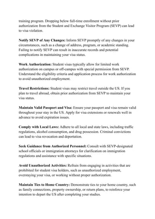 training program. Dropping below full-time enrollment without prior
authorization from the Student and Exchange Visitor Program (SEVP) can lead
to visa violation.
Notify SEVP of Any Changes: Inform SEVP promptly of any changes in your
circumstances, such as a change of address, program, or academic standing.
Failing to notify SEVP can result in inaccurate records and potential
complications in maintaining your visa status.
Work Authorization: Student visas typically allow for limited work
authorization on campus or off-campus with special permission from SEVP.
Understand the eligibility criteria and application process for work authorization
to avoid unauthorized employment.
Travel Restrictions: Student visas may restrict travel outside the US. If you
plan to travel abroad, obtain prior authorization from SEVP to maintain your
visa status.
Maintain Valid Passport and Visa: Ensure your passport and visa remain valid
throughout your stay in the US. Apply for visa extensions or renewals well in
advance to avoid expiration issues.
Comply with Local Laws: Adhere to all local and state laws, including traffic
regulations, alcohol consumption, and drug possession. Criminal convictions
can lead to visa revocation and deportation.
Seek Guidance from Authorized Personnel: Consult with SEVP-designated
school officials or immigration attorneys for clarification on immigration
regulations and assistance with specific situations.
Avoid Unauthorized Activities: Refrain from engaging in activities that are
prohibited for student visa holders, such as unauthorized employment,
overstaying your visa, or working without proper authorization.
Maintain Ties to Home Country: Demonstrate ties to your home country, such
as family connections, property ownership, or return plans, to reinforce your
intention to depart the US after completing your studies.
 