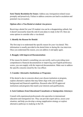 Seek Timely Resolution for Issues: Address any immigration-related issues
promptly and proactively. Failure to address concerns can lead to escalation and
potential visa revocation.
Options after a Visa Denial at student visa process
Receiving a denial for your US student visa can be a disappointing setback, but
it doesn't necessarily mean the end of your plans to study in the US. Here are
some options to consider after a visa denial:
1. Identify the Reason for Denial:
The first step is to understand the specific reason for your visa denial. This
information is usually provided in the denial letter or during the visa interview.
Once you understand the reason, you can address it and apply again.
2. Reapply with Improved Documentation:
If the reason for denial is something you can rectify, such as providing more
comprehensive financial documentation or improving your English proficiency
scores, you can reapply with the improved documentation. Make sure to address
the specific concerns raised by the visa officer.
3. Consider Alternative Institutions or Programs:
If the denial is due to concerns about your chosen institution or program,
explore alternative options that may better align with your academic
background and financial capabilities. Research other SEVP-approved
institutions and programs that match your interests and qualifications.
4. Seek Guidance from Educational Consultants or Immigration Attorneys:
Consult with experienced professionals who specialize in international
education and immigration law. They can provide expert advice, assess your
situation, and help you develop a strong reapplication strategy or explore
alternative pathways to studying in the US.
 