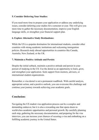 5. Consider Deferring Your Studies:
If you need more time to prepare your application or address any underlying
issues, consider deferring your studies for a semester or year. This will give you
more time to gather the necessary documentation, improve your English
language skills, or strengthen your financial support plan.
6. Explore Alternative Study Destinations:
While the US is a popular destination for international students, consider other
countries with strong academic institutions and welcoming immigration
policies. Research study abroad opportunities in countries like Canada,
Australia, New Zealand, or the UK.
7. Maintain a Positive Attitude and Persist:
Despite the initial setback, maintain a positive attitude and persist in your
pursuit of studying in the US. Use the denial as an opportunity to learn, grow,
and strengthen your application. Seek support from mentors, advisors, or
international student organizations.
Remember, a visa denial is not a permanent roadblock. With careful analysis,
appropriate action, and a positive outlook, you can overcome this challenge and
continue your journey towards achieving your academic goals.
Conclusion:
Navigating the US student visa application process can be a complex and
demanding endeavor, but it is also a rewarding one that opens doors to
world-class academic opportunities and personal growth. By carefully planning
each step, gathering the necessary documentation, and preparing for the visa
interview, you can increase your chances of securing a visa and embarking on a
fulfilling academic journey in the United States.
 