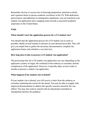 Remember, the key to success lies in thorough preparation, attention to detail,
and a genuine desire to pursue academic excellence in the US. With dedication,
perseverance, and adherence to immigration regulations, you can transform your
student visa application into a stepping stone towards a successful academic
experience in the United States.
FAQs
When should I start the application process for a US student visa?
You should start the application process for a US student visa as early as
possible, ideally several months in advance of your desired travel date. This will
give you ample time to gather the necessary documentation, complete the
application forms, and schedule a visa interview.
How long does it take to process a US student visa application?
The processing time for a US student visa application can vary depending on the
applicant's country of origin, the workload of the embassy or consulate, and the
completeness of the application. However, it typically takes several weeks to
months to process a student visa application.
What happens if my student visa is denied?
If your student visa is denied, you will receive a letter from the embassy or
consulate explaining the reason for the denial. You may be able to reapply with
improved documentation or address the specific concerns raised by the visa
officer. You may also want to consult with an educational consultant or
immigration attorney for guidance.
 