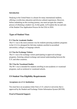 Introduction
Studying in the United States is a dream for many international students,
offering a world-class education and diverse cultural experiences. However,
before embarking on this exciting journey, one must navigate the complex
process of obtaining a student visa. In this guide, we'll explore the ins and outs
of the Student Visa Application Process for the USA in 2024.
Types of Student Visas
F-1 Visa for Academic Studies
The F-1 visa is the most common visa for students pursuing academic programs
in the U.S. It is designed for full-time students enrolled in accredited
universities, colleges, or language schools.
J-1 Visa for Exchange Visitors
The J-1 visa is for exchange visitors participating in approved exchange
programs, fostering cultural exchange and mutual understanding between the
U.S. and other countries.
M-1 Visa for Vocational Studies
The M-1 visa is intended for students enrolling in non-academic or vocational
programs, such as technical or vocational schools.
US Student Visa Eligibility Requirements
Acceptance at a U.S. Institution:
You must have an acceptance letter from a U.S. school or university that is
approved by the Student and Exchange Visitor Information System (SEVIS).
Proof of Financial Support:
 