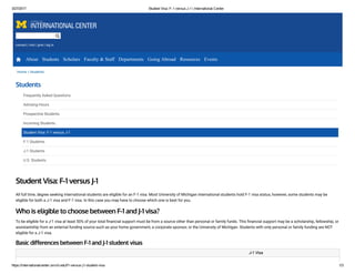 3/27/2017 Student Visa: F­1 versus J­1 | International Center
https://internationalcenter.umich.edu/f1­versus­j1­student­visa 1/3
contact | visit | give | log in
Home » Students
Students
Frequently Asked Questions
Advising Hours
Prospective Students
Incoming Students
Student Visa: F-1 versus J-1
F-1 Students
J-1 Students
U.S. Students
Student Visa: F-1 versus J-1
All full time, degree seeking international students are eligible for an F-1 visa. Most University of Michigan international students hold F-1 visa status, however, some students may be
eligible for both a J-1 visa and F-1 visa. In this case you may have to choose which one is best for you.
Who is eligible to choose between F-1 and J-1 visa?
To be eligible for a J-1 visa at least 50% of your total 堃�nancial support must be from a source other than personal or family funds. This 堃�nancial support may be a scholarship, fellowship, or
assistantship from an external funding source such as your home government, a corporate sponsor, or the University of Michigan. Students with only personal or family funding are NOT
eligible for a J-1 visa.
Basic di erences between F-1 and J-1 student visas
    J-1 Visa
About Students Scholars Faculty & Staff Departments Going Abroad Resources Events
 