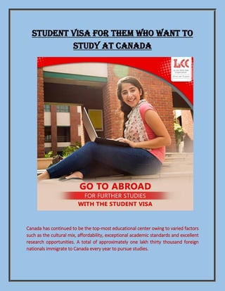 STUDENT VISA FOR THEM WHO WANT TO
STUDY AT CANADA
Canada has continued to be the top-most educational center owing to varied factors
such as the cultural mix, affordability, exceptional academic standards and excellent
research opportunities. A total of approximately one lakh thirty thousand foreign
nationals immigrate to Canada every year to pursue studies.
 