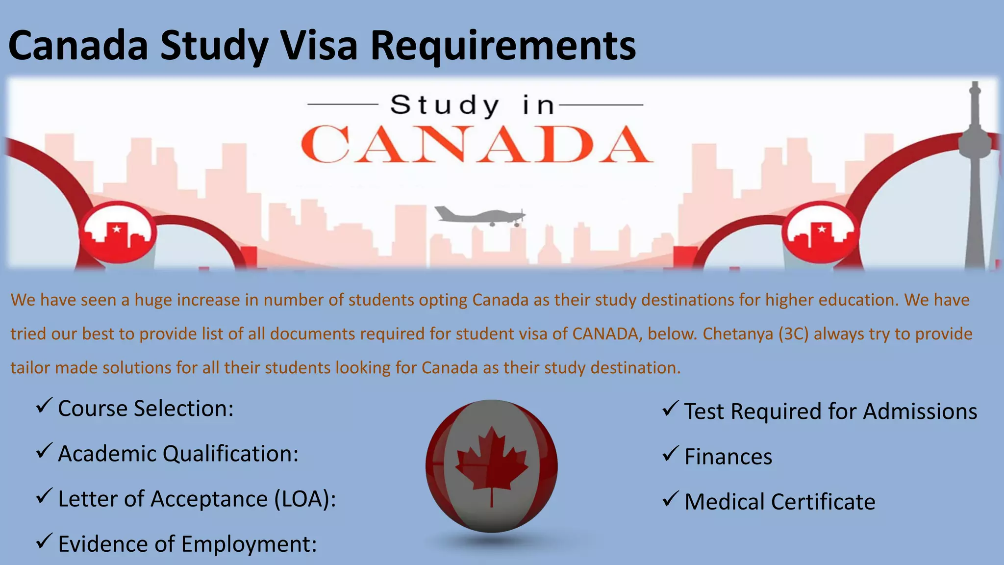 Canada Study Visa Requirements
We have seen a huge increase in number of students opting Canada as their study destinations for higher education. We have
tried our best to provide list of all documents required for student visa of CANADA, below. Chetanya (3C) always try to provide
tailor made solutions for all their students looking for Canada as their study destination.
✓ Course Selection:
✓ Academic Qualification:
✓ Letter of Acceptance (LOA):
✓ Evidence of Employment:
✓ Test Required for Admissions
✓ Finances
✓ Medical Certificate
 