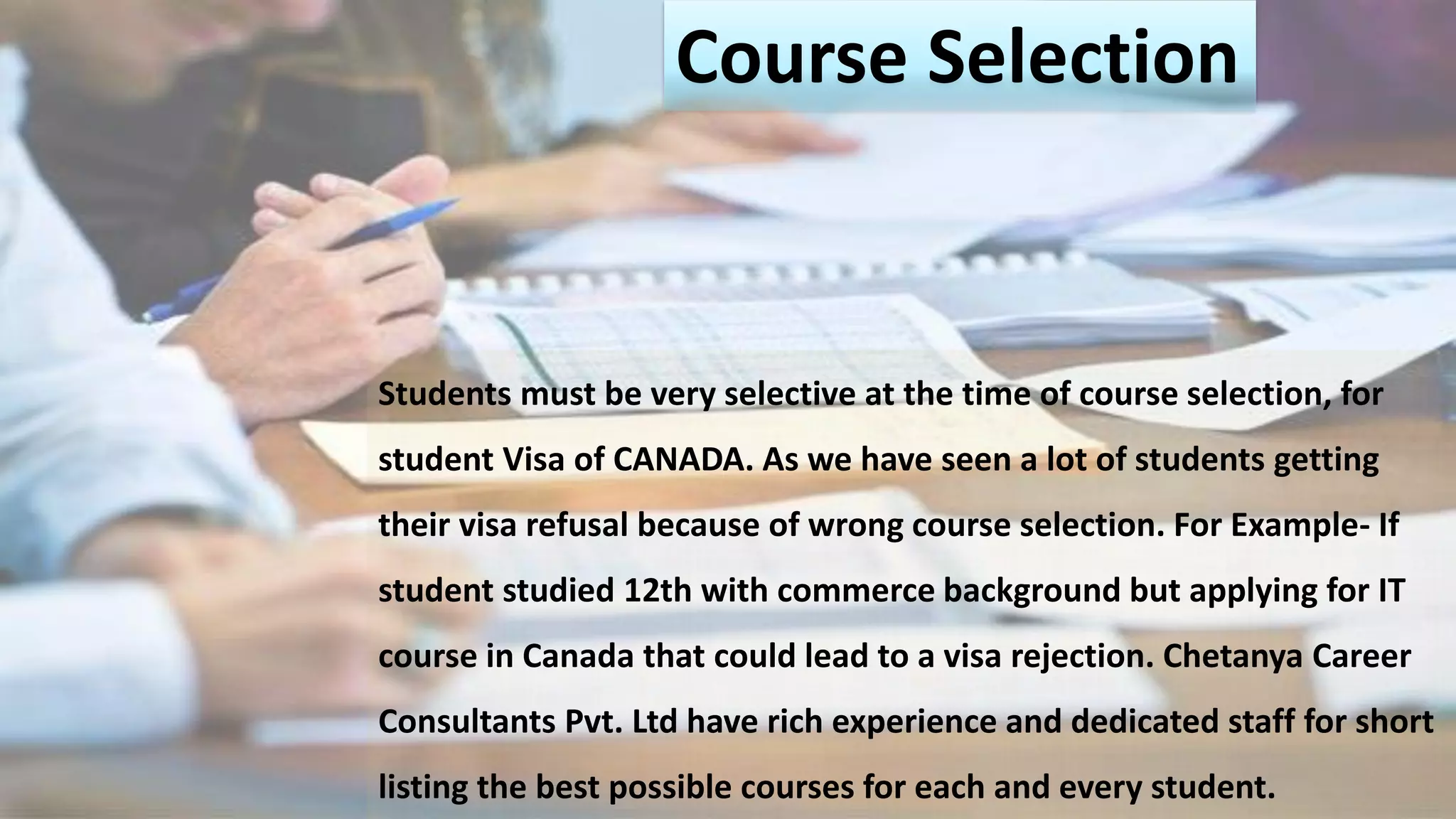Course Selection
Students must be very selective at the time of course selection, for
student Visa of CANADA. As we have seen a lot of students getting
their visa refusal because of wrong course selection. For Example- If
student studied 12th with commerce background but applying for IT
course in Canada that could lead to a visa rejection. Chetanya Career
Consultants Pvt. Ltd have rich experience and dedicated staff for short
listing the best possible courses for each and every student.
 