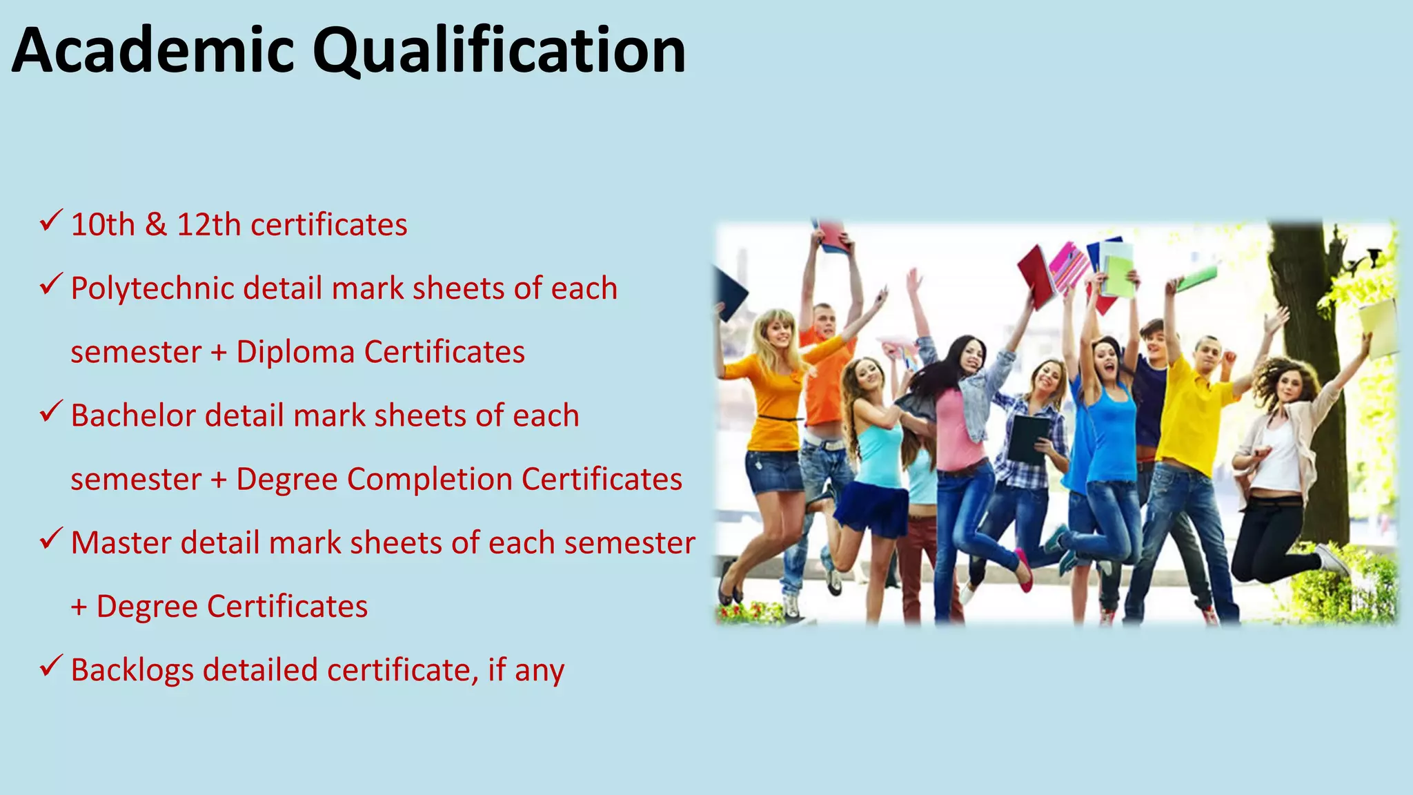 Academic Qualification
✓ 10th & 12th certificates
✓ Polytechnic detail mark sheets of each
semester + Diploma Certificates
✓ Bachelor detail mark sheets of each
semester + Degree Completion Certificates
✓ Master detail mark sheets of each semester
+ Degree Certificates
✓ Backlogs detailed certificate, if any
 