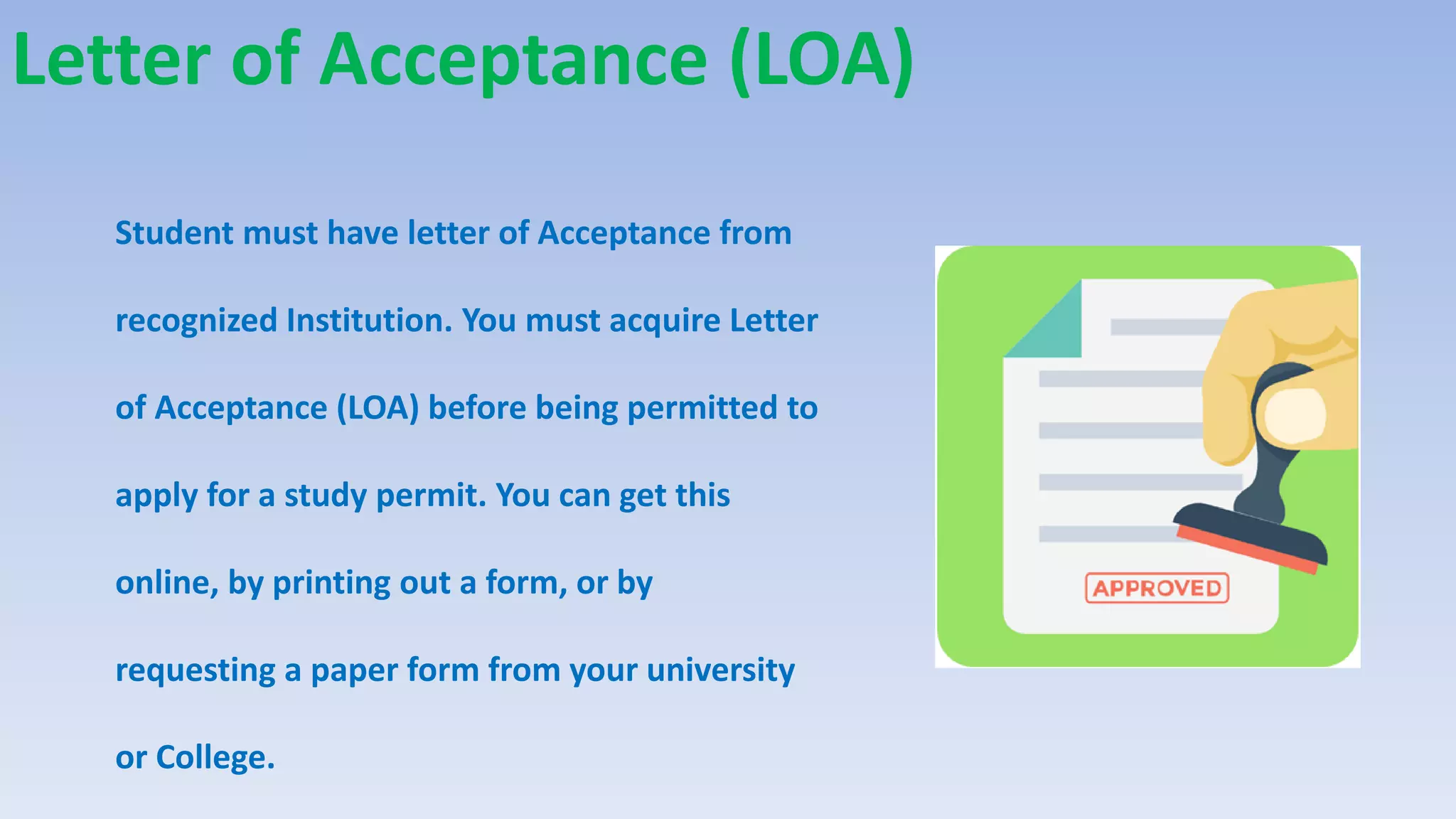 Letter of Acceptance (LOA)
Student must have letter of Acceptance from
recognized Institution. You must acquire Letter
of Acceptance (LOA) before being permitted to
apply for a study permit. You can get this
online, by printing out a form, or by
requesting a paper form from your university
or College.
 