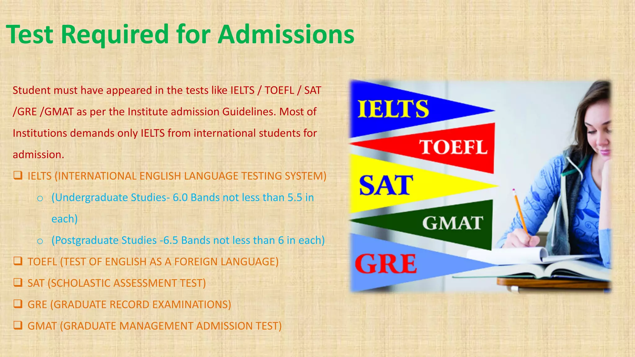 Test Required for Admissions
Student must have appeared in the tests like IELTS / TOEFL / SAT
/GRE /GMAT as per the Institute admission Guidelines. Most of
Institutions demands only IELTS from international students for
admission.
❑ IELTS (INTERNATIONAL ENGLISH LANGUAGE TESTING SYSTEM)
o (Undergraduate Studies- 6.0 Bands not less than 5.5 in
each)
o (Postgraduate Studies -6.5 Bands not less than 6 in each)
❑ TOEFL (TEST OF ENGLISH AS A FOREIGN LANGUAGE)
❑ SAT (SCHOLASTIC ASSESSMENT TEST)
❑ GRE (GRADUATE RECORD EXAMINATIONS)
❑ GMAT (GRADUATE MANAGEMENT ADMISSION TEST)
 