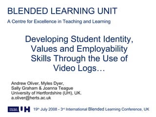 Developing Student Identity, Values and Employability Skills Through the Use of Video Logs… Andrew Oliver, Myles Dyer,  Sally Graham & Joanna Teague University of Hertfordshire (UH), UK. [email_address] 19 th  July 2008 - 3 rd  International  Blended  Learning Conference, UK 