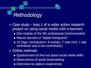 MethodologyCase study - loop 1 of a wider action research project on using social media with e-learners15 Diigo ‘contributors’: 8 women7 men (incl. 1 late contributor and a non-contributor)Online methods Questionnaire to find out about social media skillsInterviews to capture experiencesObservation / content analysis