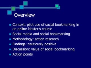 OverviewContext: pilot use of social bookmarking in an online Master’s courseSocial media and social bookmarkingMethodology: action researchFindings: cautiously positiveDiscussion: value of social bookmarkingAction points
