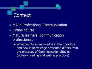 Context MA in Professional CommunicationOnline courseStudent profile:mature learners – ‘digital immigrants’ (Prensky 2001)communication professionals – what counts as knowledge in their practice and how they present it differs from the practices of Communication Studies (notably reading and writing practices)