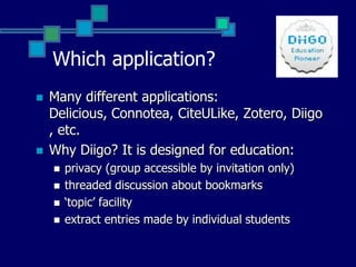Which application?Many different applications: Delicious, Connotea, CiteULike, Zotero, Diigo, etc. Why Diigo? It is designed for education: privacy (group accessible by invitation only)threaded discussion about bookmarks‘topic’ facilityextract entries made by individual students