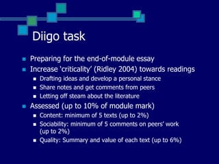 Diigo taskPreparing for the end-of-module essayIncrease ‘criticality’ (Ridley 2004) towards readingsDrafting ideas and develop a personal stanceShare notes and get comments from peersLetting off steam about the literatureAssessed (up to 10% of module mark)Content: minimum of 5 texts (up to 2%)Sociability: minimum of 5 comments on peers’ work (up to 2%)Quality: Summary and value of each text (up to 6%)