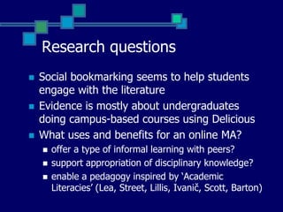 Research questionsLiteratureSocial bookmarking seems to help students engage with the literatureEvidence is mostly about undergraduates doing campus-based courses – using DeliciousWhat uses and benefits for an online MA?offer a type of informal learning with peers?support appropriation of disciplinary knowledge?enable a pedagogy inspired by ‘Academic Literacies’ (Lea, Street, Lillis, Ivanič, Barton)
