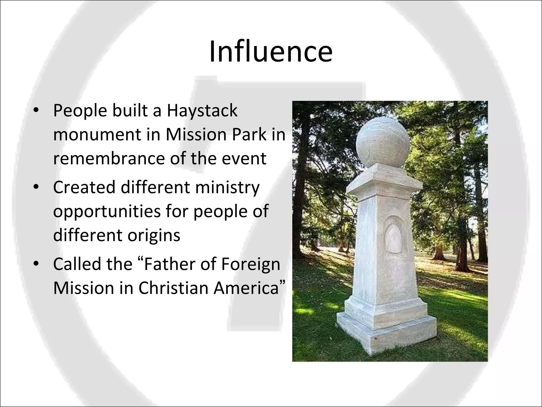 Influence People built a Haystack monument in Mission Park in remembrance of the event Created different ministry opportunities for people of different origins Called the  “ Father of Foreign Mission in Christian America ” 