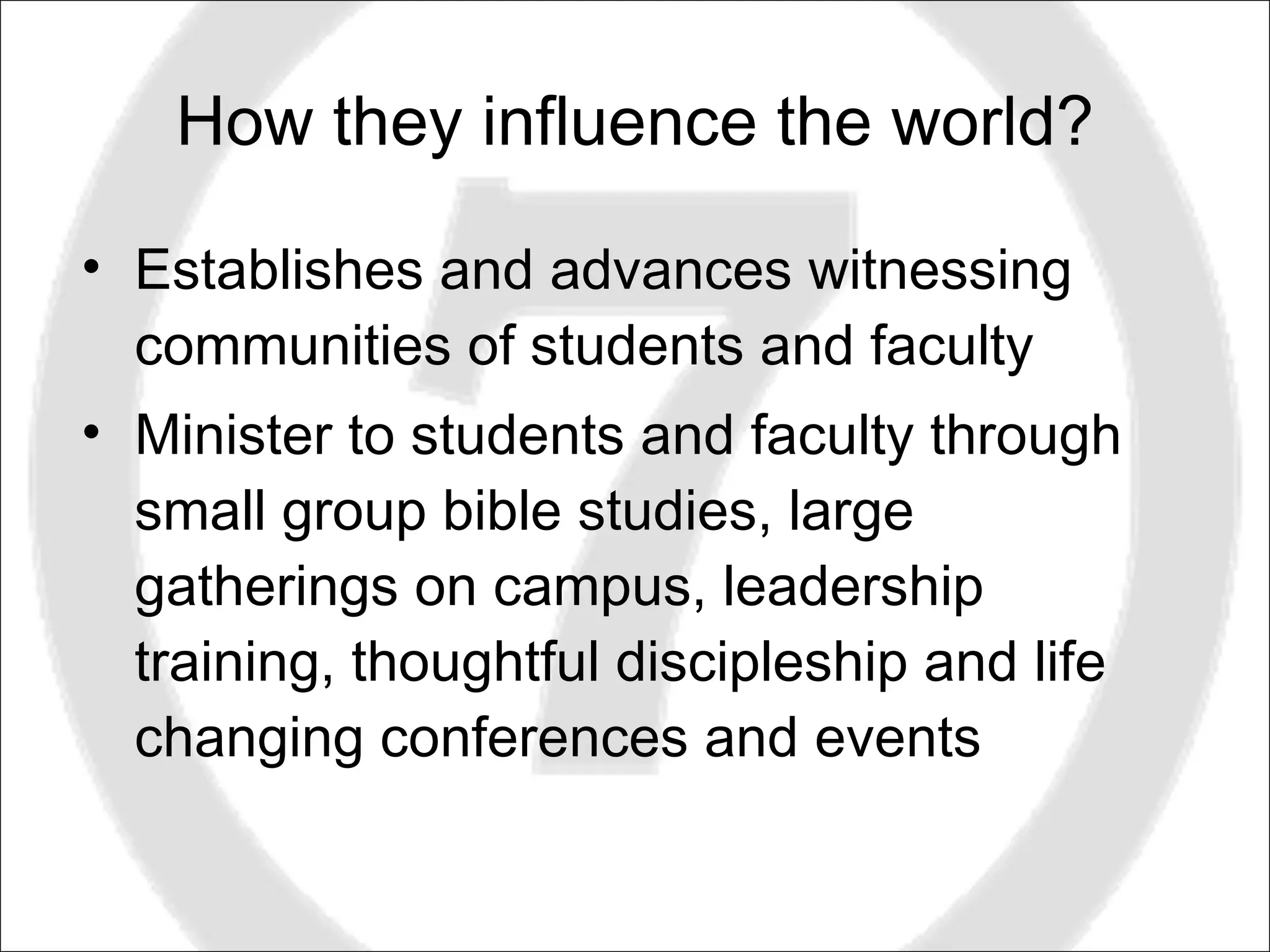 How they influence the world? Establishes and advances witnessing communities of students and faculty Minister to students and faculty through small group bible studies, large gatherings on campus, leadership training, thoughtful discipleship and life changing conferences and events 