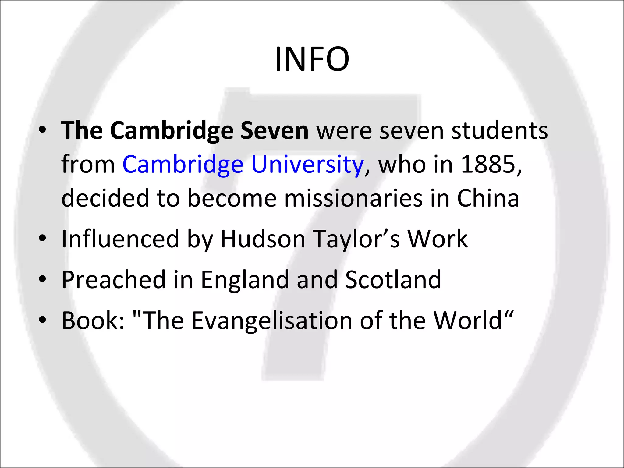INFO The Cambridge Seven  were seven students from  Cambridge University , who in 1885, decided to become missionaries in China Influenced by Hudson Taylor’s Work Preached in England and Scotland  Book: "The Evangelisation of the World“  