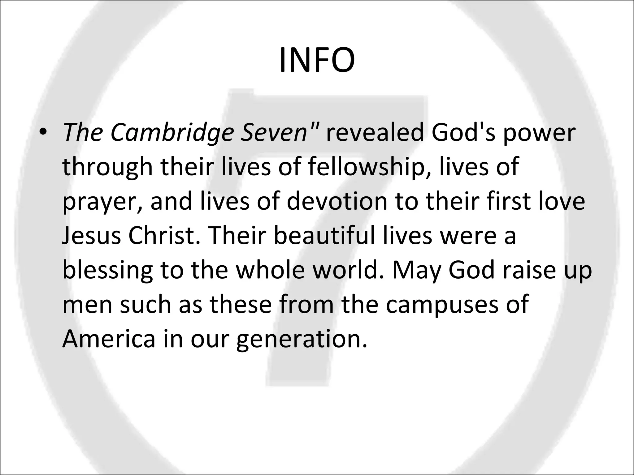 INFO The Cambridge Seven"  revealed God's power through their lives of fellowship, lives of prayer, and lives of devotion to their first love Jesus Christ. Their beautiful lives were a blessing to the whole world. May God raise up men such as these from the campuses of America in our generation. 