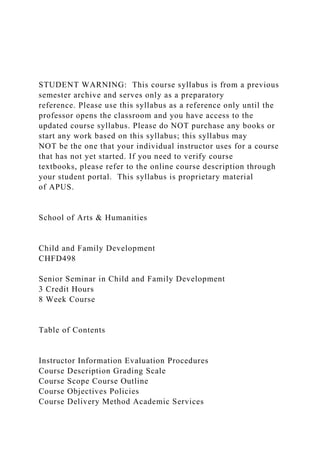 STUDENT WARNING: This course syllabus is from a previous
semester archive and serves only as a preparatory
reference. Please use this syllabus as a reference only until the
professor opens the classroom and you have access to the
updated course syllabus. Please do NOT purchase any books or
start any work based on this syllabus; this syllabus may
NOT be the one that your individual instructor uses for a course
that has not yet started. If you need to verify course
textbooks, please refer to the online course description through
your student portal. This syllabus is proprietary material
of APUS.
School of Arts & Humanities
Child and Family Development
CHFD498
Senior Seminar in Child and Family Development
3 Credit Hours
8 Week Course
Table of Contents
Instructor Information Evaluation Procedures
Course Description Grading Scale
Course Scope Course Outline
Course Objectives Policies
Course Delivery Method Academic Services
 