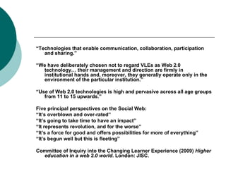 “ Technologies that enable communication, collaboration, participation and sharing.” “ We have deliberately chosen not to regard VLEs as Web 2.0 technology… their management and direction are firmly in institutional hands and, moreover, they generally operate only in the environment of the particular institution.” “ Use of Web 2.0 technologies is high and pervasive across all age groups from 11 to 15 upwards.” Five principal perspectives on the Social Web: “ It’s overblown and over-rated” “ It’s going to take time to have an impact” “ It represents revolution, and for the worse” “ It’s a force for good and offers possibilities for more of everything” “ It’s begun well but this is fleeting” Committee of Inquiry into the Changing Learner Experience (2009)  Higher education in a web 2.0 world . London: JISC. 
