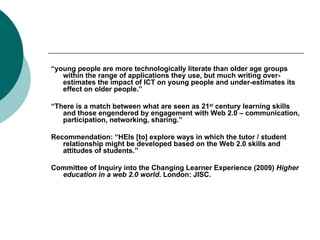 “ young people are more technologically literate than older age groups within the range of applications they use, but much writing over-estimates the impact of ICT on young people and under-estimates its effect on older people.” “ There is a match between what are seen as 21 st  century learning skills and those engendered by engagement with Web 2.0 – communication, participation, networking, sharing.” Recommendation: “HEIs [to] explore ways in which the tutor / student relationship might be developed based on the Web 2.0 skills and attitudes of students.” Committee of Inquiry into the Changing Learner Experience (2009)  Higher education in a web 2.0 world . London: JISC. 