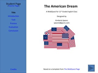 The American Dream Student Page Title Introduction Task Process Evaluation Conclusion Credits [ Teacher Page ] A WebQuest for 11 th  Grade English Class Designed by Kimberly Spears [email_address] Based on a template from  The WebQuest Page 