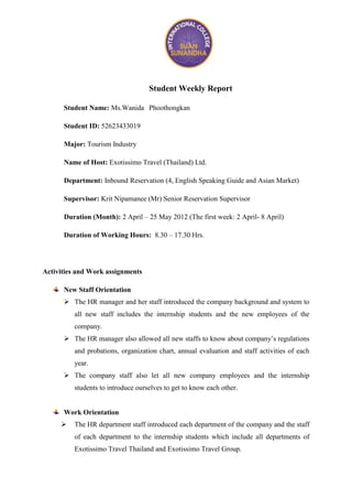 Student Weekly Report

      Student Name: Ms.Wanida Phoothongkan

      Student ID: 52623433019

      Major: Tourism Industry

      Name of Host: Exotissimo Travel (Thailand) Ltd.

      Department: Inbound Reservation (4, English Speaking Guide and Asian Market)

      Supervisor: Krit Nipamanee (Mr) Senior Reservation Supervisor

      Duration (Month): 2 April – 25 May 2012 (The first week: 2 April- 8 April)

      Duration of Working Hours: 8.30 – 17.30 Hrs.




Activities and Work assignments

      New Staff Orientation
       The HR manager and her staff introduced the company background and system to
         all new staff includes the internship students and the new employees of the
         company.
       The HR manager also allowed all new staffs to know about company’s regulations
         and probations, organization chart, annual evaluation and staff activities of each
         year.
       The company staff also let all new company employees and the internship
         students to introduce ourselves to get to know each other.


      Work Orientation
        The HR department staff introduced each department of the company and the staff
         of each department to the internship students which include all departments of
         Exotissimo Travel Thailand and Exotissimo Travel Group.
 