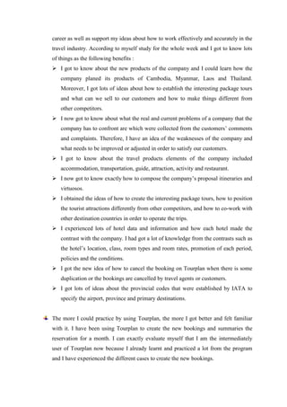 career as well as support my ideas about how to work effectively and accurately in the
travel industry. According to myself study for the whole week and I got to know lots
of things as the following benefits :
 I got to know about the new products of the company and I could learn how the
   company planed its products of Cambodia, Myanmar, Laos and Thailand.
   Moreover, I got lots of ideas about how to establish the interesting package tours
   and what can we sell to our customers and how to make things different from
   other competitors.
 I now got to know about what the real and current problems of a company that the
   company has to confront are which were collected from the customers’ comments
   and complaints. Therefore, I have an idea of the weaknesses of the company and
   what needs to be improved or adjusted in order to satisfy our customers.
 I got to know about the travel products elements of the company included
   accommodation, transportation, guide, attraction, activity and restaurant.
 I now got to know exactly how to compose the company’s proposal itineraries and
   virtuosos.
 I obtained the ideas of how to create the interesting package tours, how to position
   the tourist attractions differently from other competitors, and how to co-work with
   other destination countries in order to operate the trips.
 I experienced lots of hotel data and information and how each hotel made the
   contrast with the company. I had got a lot of knowledge from the contrasts such as
   the hotel’s location, class, room types and room rates, promotion of each period,
   policies and the conditions.
 I got the new idea of how to cancel the booking on Tourplan when there is some
   duplication or the bookings are cancelled by travel agents or customers.
 I got lots of ideas about the provincial codes that were established by IATA to
   specify the airport, province and primary destinations.


The more I could practice by using Tourplan, the more I got better and felt familiar
with it. I have been using Tourplan to create the new bookings and summaries the
reservation for a month. I can exactly evaluate myself that I am the intermediately
user of Tourplan now because I already learnt and practiced a lot from the program
and I have experienced the different cases to create the new bookings.
 