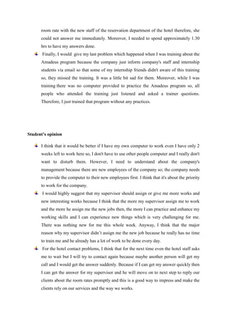 room rate with the new staff of the reservation department of the hotel therefore, she
      could not answer me immediately. Moreover, I needed to spend approximately 1.30
      hrs to have my answers done.
       Finally, I would give my last problem which happened when I was training about the
      Amadeus program because the company just inform company's staff and internship
      students via email so that some of my internship friends didn't aware of this training
      so, they missed the training. It was a little bit sad for them. Moreover, while I was
      training there was no computer provided to practice the Amadeus program so, all
      people who attended the training just listened and asked a trainer questions.
      Therefore, I just trained that program without any practices.




Student’s opinion

      I think that it would be better if I have my own computer to work even I have only 2
      weeks left to work here so, I don't have to use other people computer and I really don't
      want to disturb them. However, I need to understand about the company's
      management because there are new employees of the company so; the company needs
      to provide the computer to their new employees first. I think that it's about the priority
      to work for the company.
       I would highly suggest that my supervisor should assign or give me more works and
      new interesting works because I think that the more my supervisor assign me to work
      and the more he assign me the new jobs then, the more I can practice and enhance my
      working skills and I can experience new things which is very challenging for me.
      There was nothing new for me this whole week. Anyway, I think that the major
      reason why my supervisor didn’t assign me the new job because he really has no time
      to train me and he already has a lot of work to be done every day.
       For the hotel contact problems, I think that for the next time even the hotel staff asks
      me to wait but I will try to contact again because maybe another person will get my
      call and I would get the answer suddenly. Because if I can get my answer quickly then
      I can get the answer for my supervisor and he will move on to next step to reply our
      clients about the room rates promptly and this is a good way to impress and make the
      clients rely on our services and the way we works.
 