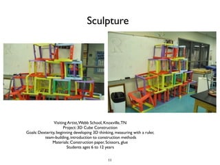 Sculpture




                Visiting Artist, Webb School, Knoxville, TN
                      Project: 3D Cube Construction
Goals: Dexterity, beginning developing 3D thinking, measuring with a ruler,
          team-building, introduction to construction methods
               Materials: Construction paper, Scissors, glue
                        Students ages 6 to 12 years


                                               11
 