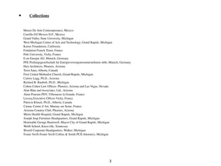 •       Collections


          Museo De Arte Contemporanco, Mexico
          Carrillo Gil Mexico D.F., Mexico
          Grand Valley State University, Michigan
          West Michigan Centre of Arts and Technology, Grand Rapids, Michigan
          Kaiser Foundation, California
          Fondation Franck Tenot, France
          Pole University, Vichy, France
          E.on Energie AG, Munich, Germany
          PFE Prufungsgesellschaft fur Energieversorgunosunternehmen mbh, Munich, Germany
          Hais Architects, Phoenix, Arizona
          Terra Sana, Alberta, Canada
          First United Methodist Church, Grand Rapids, Michigan
          Curtiss Legg, Ph.D., Arizona
          Richard R. Raubolt, Ph.D., Michigan
          Cohen Cohen Law Ofﬁces: Phoenix, Arizona and Las Vegas, Nevada
          Alan Blau and Associates, Ltd., Arizona
          Alain Pourain PDV, Villenauxe la Grande, France
          Lecocq Executive Ofﬁces Vichy, France
	

       Patricia Klinck, Ph.D., Alberta, Canada	

	

       Camac Centre d’Art, Marnay sur Seine, France
	

       Arizona Country Club, Phoenix, Arizona
	

       Metro Health Hospital, Grand Rapids, Michigan
	

       Joseph Jeup Furniture Headquarters, Grand Rapids, Michigan
          Honorable George Heartwell, Mayor City of Grand Rapids, Michigan
	

       Webb School, Knoxville, Tennessee
	

       Bissell Corporate Headquarters, Walker, Michigan
	

       Foster Swift-Foster Swift Collins & Smith PCII Attorneys, Michigan




                                                                         3
 